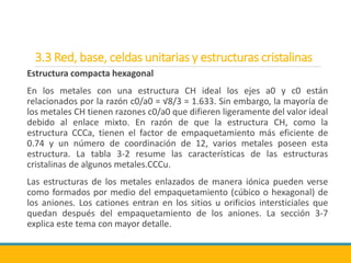 3.3 Red, base, celdas unitarias y estructuras cristalinas
Estructura compacta hexagonal
En los metales con una estructura CH ideal los ejes a0 y c0 están
relacionados por la razón c0/a0 = √8/3 = 1.633. Sin embargo, la mayoría de
los metales CH tienen razones c0/a0 que difieren ligeramente del valor ideal
debido al enlace mixto. En razón de que la estructura CH, como la
estructura CCCa, tienen el factor de empaquetamiento más eficiente de
0.74 y un número de coordinación de 12, varios metales poseen esta
estructura. La tabla 3-2 resume las características de las estructuras
cristalinas de algunos metales.CCCu.
Las estructuras de los metales enlazados de manera iónica pueden verse
como formados por medio del empaquetamiento (cúbico o hexagonal) de
los aniones. Los cationes entran en los sitios u orificios intersticiales que
quedan después del empaquetamiento de los aniones. La sección 3-7
explica este tema con mayor detalle.
 
