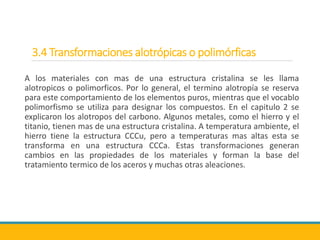 3.4 Transformaciones alotrópicas o polimórficas
A los materiales con mas de una estructura cristalina se les llama
alotropicos o polimorficos. Por lo general, el termino alotropía se reserva
para este comportamiento de los elementos puros, mientras que el vocablo
polimorfismo se utiliza para designar los compuestos. En el capitulo 2 se
explicaron los alotropos del carbono. Algunos metales, como el hierro y el
titanio, tienen mas de una estructura cristalina. A temperatura ambiente, el
hierro tiene la estructura CCCu, pero a temperaturas mas altas esta se
transforma en una estructura CCCa. Estas transformaciones generan
cambios en las propiedades de los materiales y forman la base del
tratamiento termico de los aceros y muchas otras aleaciones.
 