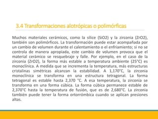 3.4 Transformaciones alotrópicas o polimórficas
Muchos materiales cerámicos, como la sílice (SiO2) y la zirconia (ZrO2),
también son polimórficos. La transformación puede estar acompañada por
un cambio de volumen durante el calentamiento o el enfriamiento; si no se
controla de manera apropiada, este cambio de volumen provoca que el
material cerámico se resquebraje y falle. Por ejemplo, en el caso de la
zirconia (ZrO2), la forma más estable a temperatura ambiente (25°C) es
monoclínica. A medida que se incrementa la temperatura, más estructuras
cristalinas simétricas alcanzan la estabilidad. A 1,170°C, la zirconia
monoclínica se transforma en una estructura tetragonal. La forma
tetragonal es estable hasta 2,370 °C. A esa temperatura, la zirconia se
transforma en una forma cúbica. La forma cúbica permanece estable de
2,370°C hasta la temperatura de fusión, que es de 2,680°C. La zirconia
también puede tener la forma ortorrómbica cuando se aplican presiones
altas.
 