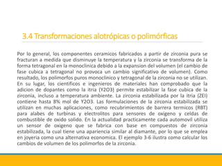 3.4 Transformaciones alotrópicas o polimórficas
Por lo general, los componentes ceramicos fabricados a partir de zirconia pura se
fracturan a medida que disminuye la temperatura y la zirconia se transforma de la
forma tetragonal en la monoclinica debido a la expansion del volumen (el cambio de
fase cubica a tetragonal no provoca un cambio significativo de volumen). Como
resultado, los polimorfos puros monoclinico y tetragonal de la zirconia no se utilizan.
En su lugar, los cientificos e ingenieros de materiales han comprobado que la
adicion de dopantes como la itria (Y2O3) permite estabilizar la fase cubica de la
zirconia, incluso a temperatura ambiente. La zirconia estabilizada por la itria (ZEI)
contiene hasta 8% mol de Y2O3. Las formulaciones de la zirconia estabilizada se
utilizan en muchas aplicaciones, como recubrimientos de barrera termicos (RBT)
para alabes de turbinas y electrolitos para sensores de oxigeno y celdas de
combustible de oxido solido. En la actualidad practicamente cada automovil utiliza
un sensor de oxigeno que se fabrica con base en compuestos de zirconia
estabilizada, la cual tiene una apariencia similar al diamante, por lo que se emplea
en joyeria como una alternativa economica. El ejemplo 3-6 ilustra como calcular los
cambios de volumen de los polimorfos de la zirconia.
 