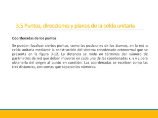 3.5 Puntos, direcciones y planos de la celda unitaria
Coordenadas de los puntos
Se pueden localizar ciertos puntos, como las posiciones de los átomos, en la red o
celda unitaria mediante la construcción del sistema coordenado ortonormal que se
presenta en la figura 3-12. La distancia se mide en términos del número de
parámetros de red que deben moverse en cada una de las coordenadas x, y y z para
obtenerla del origen al punto en cuestión. Las coordenadas se escriben como las
tres distancias, con comas que separan los números.
 