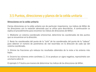 3.5 Puntos, direcciones y planos de la celda unitaria
Direcciones en la celda unitaria
Ciertas direcciones en la celda unitaria son de particular importancia. Los índices de Miller de
las direcciones son la notación abreviada que se utiliza para describirlas. A continuación se
explica el procedimiento para encontrar los índices de direcciones de Miller:
1. Mediante un sistema coordenado ortonormal, determine las coordenadas de dos puntos
que se encuentran en la dirección.
2. Reste las coordenadas del punto de la “cola” de las coordenadas del punto de la “cabeza”
para obtener el número de parámetros de red recorridos en la dirección de cada eje del
sistema coordenado.
3. Elimine las fracciones y/o reduzca los resultados obtenidos de la resta a los enteros más
bajos.
4. Encierre los números entre corchetes [ ]. Si se produce un signo negativo, represéntelo con
una barra sobre él.
El ejemplo 3-7 ilustra una manera de determinar los índices de las direcciones de Miller.
 