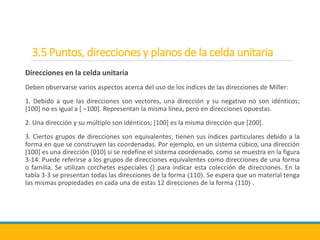 3.5 Puntos, direcciones y planos de la celda unitaria
Direcciones en la celda unitaria
Deben observarse varios aspectos acerca del uso de los índices de las direcciones de Miller:
1. Debido a que las direcciones son vectores, una dirección y su negativo no son idénticos;
[100] no es igual a [ –100]. Representan la misma línea, pero en direcciones opuestas.
2. Una dirección y su múltiplo son idénticos; [100] es la misma dirección que [200].
3. Ciertos grupos de direcciones son equivalentes; tienen sus índices particulares debido a la
forma en que se construyen las coordenadas. Por ejemplo, en un sistema cúbico, una dirección
[100] es una dirección [010] si se redefine el sistema coordenado, como se muestra en la figura
3-14. Puede referirse a los grupos de direcciones equivalentes como direcciones de una forma
o familia. Se utilizan corchetes especiales 〈〉 para indicar esta colección de direcciones. En la
tabla 3-3 se presentan todas las direcciones de la forma 〈110〉. Se espera que un material tenga
las mismas propiedades en cada una de estas 12 direcciones de la forma 〈110〉 .
 