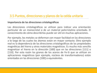 3.5 Puntos, direcciones y planos de la celda unitaria
Importancia de las direcciones cristalográficas
Las direcciones cristalográficas se utilizan para indicar una orientación
particular de un monocristal o de un material policristalino orientado. El
conocimiento de cómo describirlas puede ser útil en muchas aplicaciones.
Por ejemplo, los metales se deforman con mayor facilidad en las direcciones
a lo largo de las cuales los átomos están en mayor contacto. Otro ejemplo
real es la dependencia de las direcciones cristalográficas de las propiedades
magnéticas del hierro y otros materiales magnéticos. Es mucho más sencillo
magnetizar el hierro en la dirección [100] que en las direcciones [111] o
[110]. Por esta razón los granos de los aceros de Fe-Si que se utilizan en
aplicaciones magnéticas (por ejemplo, núcleos de transformadores) están
orientados en las direcciones [100] o equivalentes.
 