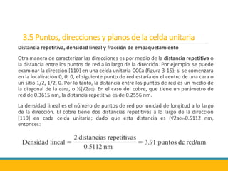 3.5 Puntos, direcciones y planos de la celda unitaria
Distancia repetitiva, densidad lineal y fracción de empaquetamiento
Otra manera de caracterizar las direcciones es por medio de la distancia repetitiva o
la distancia entre los puntos de red a lo largo de la dirección. Por ejemplo, se puede
examinar la dirección [110] en una celda unitaria CCCa (figura 3-15); si se comenzara
en la localización 0, 0, 0, el siguiente punto de red estaría en el centro de una cara o
un sitio 1/2, 1/2, 0. Por lo tanto, la distancia entre los puntos de red es un medio de
la diagonal de la cara, o ½(√2a0). En el caso del cobre, que tiene un parámetro de
red de 0.3615 nm, la distancia repetitiva es de 0.2556 nm.
La densidad lineal es el número de puntos de red por unidad de longitud a lo largo
de la dirección. El cobre tiene dos distancias repetitivas a lo largo de la dirección
[110] en cada celda unitaria; dado que esta distancia es (√2a0)=0.5112 nm,
entonces:
 