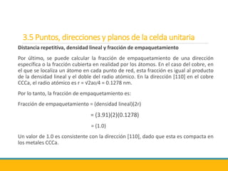 3.5 Puntos, direcciones y planos de la celda unitaria
Distancia repetitiva, densidad lineal y fracción de empaquetamiento
Por último, se puede calcular la fracción de empaquetamiento de una dirección
específica o la fracción cubierta en realidad por los átomos. En el caso del cobre, en
el que se localiza un átomo en cada punto de red, esta fracción es igual al producto
de la densidad lineal y el doble del radio atómico. En la dirección [110] en el cobre
CCCa, el radio atómico es r = √2a0/4 = 0.1278 nm.
Por lo tanto, la fracción de empaquetamiento es:
Fracción de empaquetamiento = (densidad lineal)(2r)
= (3.91)(2)(0.1278)
= (1.0)
Un valor de 1.0 es consistente con la dirección [110], dado que esta es compacta en
los metales CCCa.
 