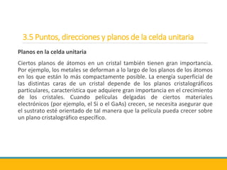 3.5 Puntos, direcciones y planos de la celda unitaria
Planos en la celda unitaria
Ciertos planos de átomos en un cristal también tienen gran importancia.
Por ejemplo, los metales se deforman a lo largo de los planos de los átomos
en los que están lo más compactamente posible. La energía superficial de
las distintas caras de un cristal depende de los planos cristalográficos
particulares, característica que adquiere gran importancia en el crecimiento
de los cristales. Cuando películas delgadas de ciertos materiales
electrónicos (por ejemplo, el Si o el GaAs) crecen, se necesita asegurar que
el sustrato esté orientado de tal manera que la película pueda crecer sobre
un plano cristalográfico específico.
 