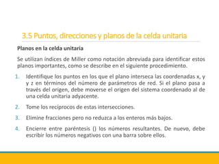 3.5 Puntos, direcciones y planos de la celda unitaria
Planos en la celda unitaria
Se utilizan índices de Miller como notación abreviada para identificar estos
planos importantes, como se describe en el siguiente procedimiento.
1. Identifique los puntos en los que el plano interseca las coordenadas x, y
y z en términos del número de parámetros de red. Si el plano pasa a
través del origen, debe moverse el origen del sistema coordenado al de
una celda unitaria adyacente.
2. Tome los recíprocos de estas intersecciones.
3. Elimine fracciones pero no reduzca a los enteros más bajos.
4. Encierre entre paréntesis () los números resultantes. De nuevo, debe
escribir los números negativos con una barra sobre ellos.
 