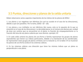 3.5 Puntos, direcciones y planos de la celda unitaria
Deben observarse varios aspectos importantes de los índices de los planos de Miller:
1. Los planos y sus negativos son idénticos (lo cual no sucede en el caso de las direcciones),
debido a que son paralelos. Por lo tanto, (020) = (0 – 20).
2. Los planos y sus múltiplos no son idénticos (de nuevo, esto es lo opuesto de lo que se
encontró en el caso de las direcciones). La densidad planar es el número de átomos por unidad
de área con centros que se encuentran en el plano; la fracción de empaquetamiento es la
fracción del área de ese plano cubierta por esos átomos. ejemplo 3-9
3. En cada celda unitaria los planos de una forma o familia representan los grupos de planos
equivalentes que tienen sus índices particulares, debido a la orientación de las coordenadas.
Se representan estos grupos de planos similares con la notación {}. En la tabla 3-4 se muestran
los planos de una forma {110} en los sistemas cúbicos.
4. En los sistemas cúbicos una dirección que tiene los mismos índices que un plano es
perpendicular a ese plano.
 