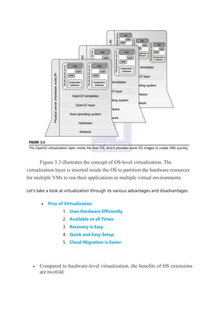 Figure 3.3 illustrates the concept of OS-level virtualization. The
virtualization layer is inserted inside the OS to partition the hardware resources
for multiple VMs to run their applications in multiple virtual environments.
Let’s take a look at virtualization through its various advantages and disadvantages.
 Pros of Virtualization
1. Uses Hardware Efficiently
2. Available at all Times
3. Recovery is Easy
4. Quick and Easy Setup
5. Cloud Migration is Easier
 Compared to hardware-level virtualization, the benefits of OS extensions
are twofold:
 