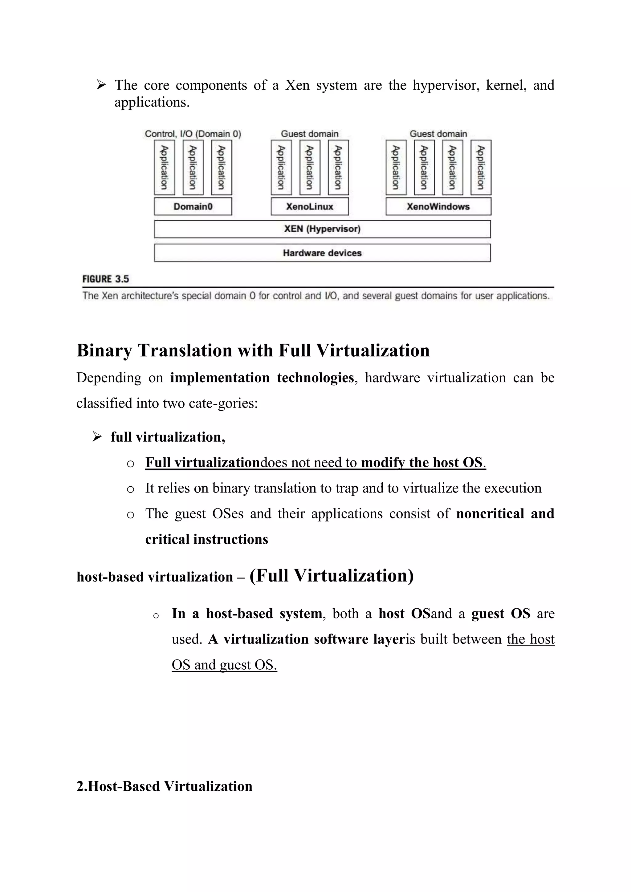 The core components of a Xen system are the hypervisor, kernel, and
applications.
Binary Translation with Full Virtualization
Depending on implementation technologies, hardware virtualization can be
classified into two cate-gories:
 full virtualization,
o Full virtualizationdoes not need to modify the host OS.
o It relies on binary translation to trap and to virtualize the execution
o The guest OSes and their applications consist of noncritical and
critical instructions
host-based virtualization – (Full Virtualization)
o In a host-based system, both a host OSand a guest OS are
used. A virtualization software layeris built between the host
OS and guest OS.
2.Host-Based Virtualization
 