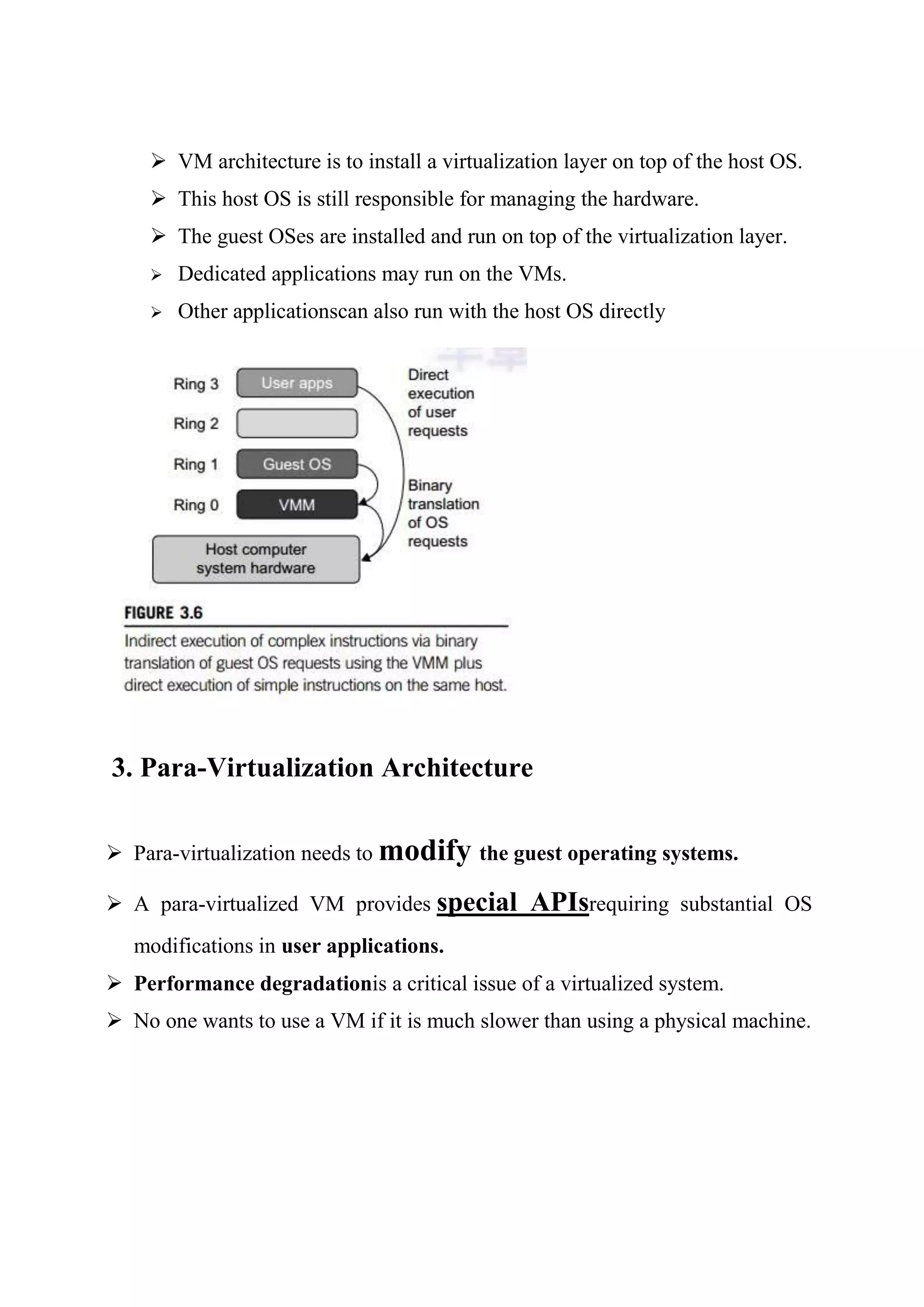  VM architecture is to install a virtualization layer on top of the host OS.
 This host OS is still responsible for managing the hardware.
 The guest OSes are installed and run on top of the virtualization layer.
 Dedicated applications may run on the VMs.
 Other applicationscan also run with the host OS directly
3. Para-Virtualization Architecture
 Para-virtualization needs to modify the guest operating systems.
 A para-virtualized VM provides special APIsrequiring substantial OS
modifications in user applications.
 Performance degradationis a critical issue of a virtualized system.
 No one wants to use a VM if it is much slower than using a physical machine.
 