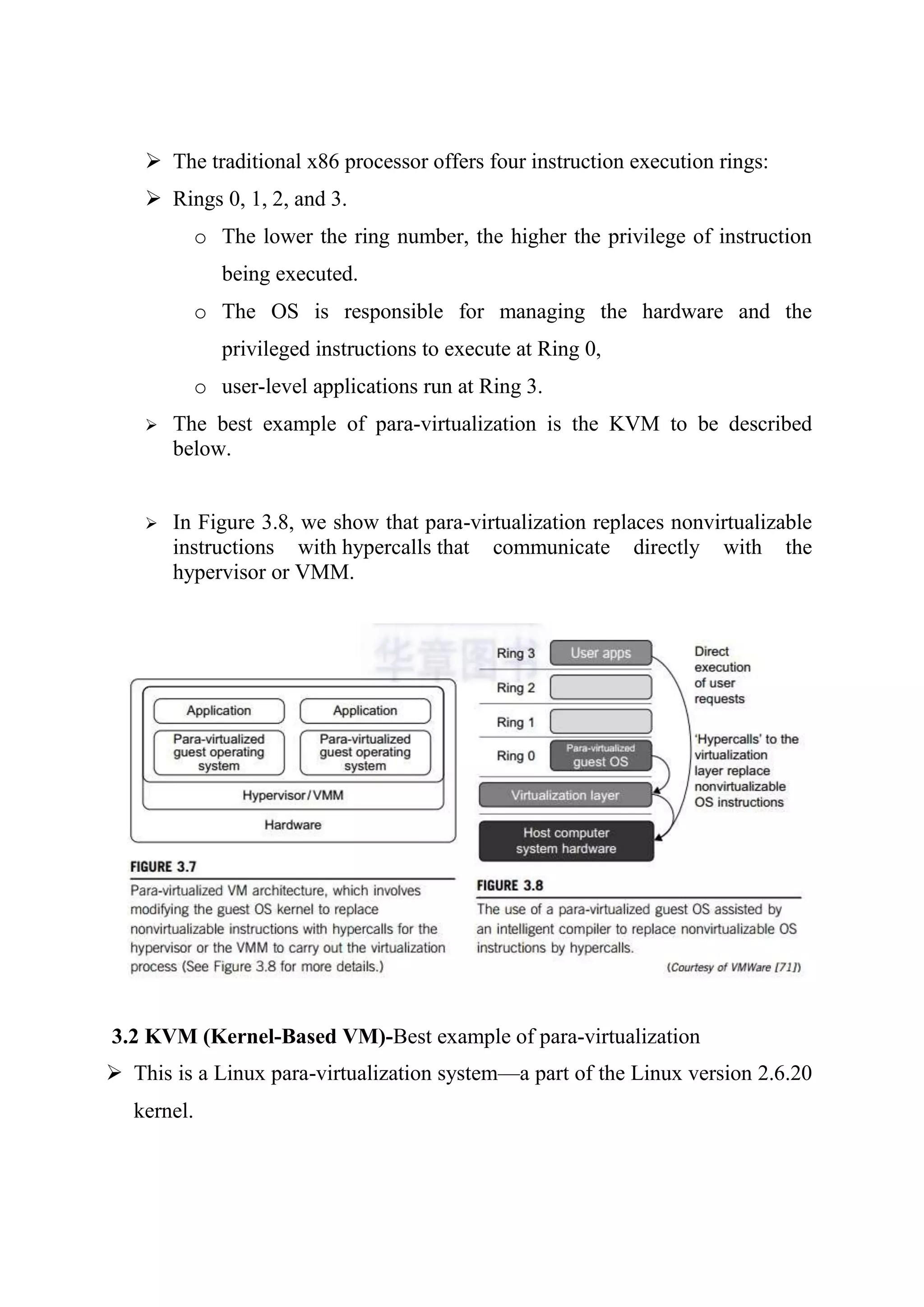  The traditional x86 processor offers four instruction execution rings:
 Rings 0, 1, 2, and 3.
o The lower the ring number, the higher the privilege of instruction
being executed.
o The OS is responsible for managing the hardware and the
privileged instructions to execute at Ring 0,
o user-level applications run at Ring 3.
 The best example of para-virtualization is the KVM to be described
below.
 In Figure 3.8, we show that para-virtualization replaces nonvirtualizable
instructions with hypercalls that communicate directly with the
hypervisor or VMM.
3.2 KVM (Kernel-Based VM)-Best example of para-virtualization
 This is a Linux para-virtualization system—a part of the Linux version 2.6.20
kernel.
 