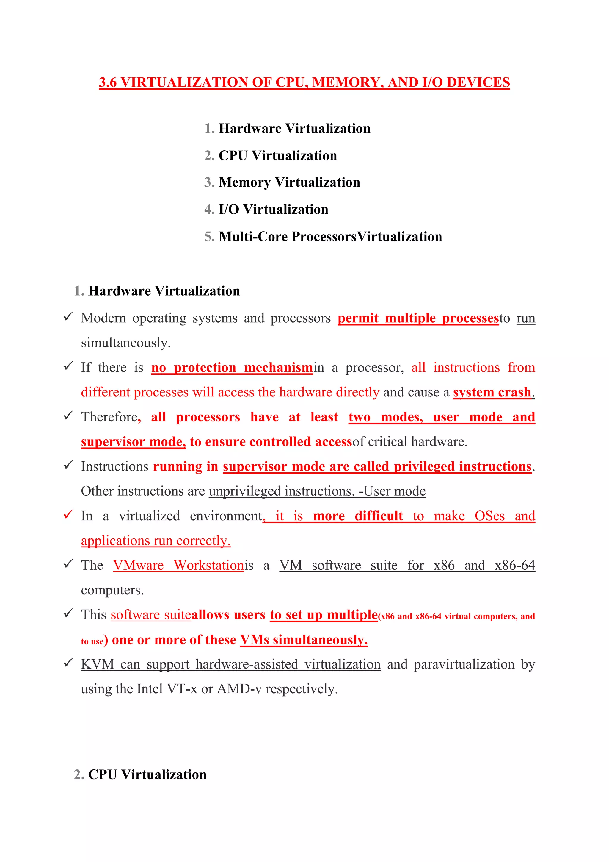 3.6 VIRTUALIZATION OF CPU, MEMORY, AND I/O DEVICES
1. Hardware Virtualization
2. CPU Virtualization
3. Memory Virtualization
4. I/O Virtualization
5. Multi-Core ProcessorsVirtualization
1. Hardware Virtualization
 Modern operating systems and processors permit multiple processesto run
simultaneously.
 If there is no protection mechanismin a processor, all instructions from
different processes will access the hardware directly and cause a system crash.
 Therefore, all processors have at least two modes, user mode and
supervisor mode, to ensure controlled accessof critical hardware.
 Instructions running in supervisor mode are called privileged instructions.
Other instructions are unprivileged instructions. -User mode
 In a virtualized environment, it is more difficult to make OSes and
applications run correctly.
 The VMware Workstationis a VM software suite for x86 and x86-64
computers.
 This software suiteallows users to set up multiple(x86 and x86-64 virtual computers, and
to use) one or more of these VMs simultaneously.
 KVM can support hardware-assisted virtualization and paravirtualization by
using the Intel VT-x or AMD-v respectively.
2. CPU Virtualization
 
