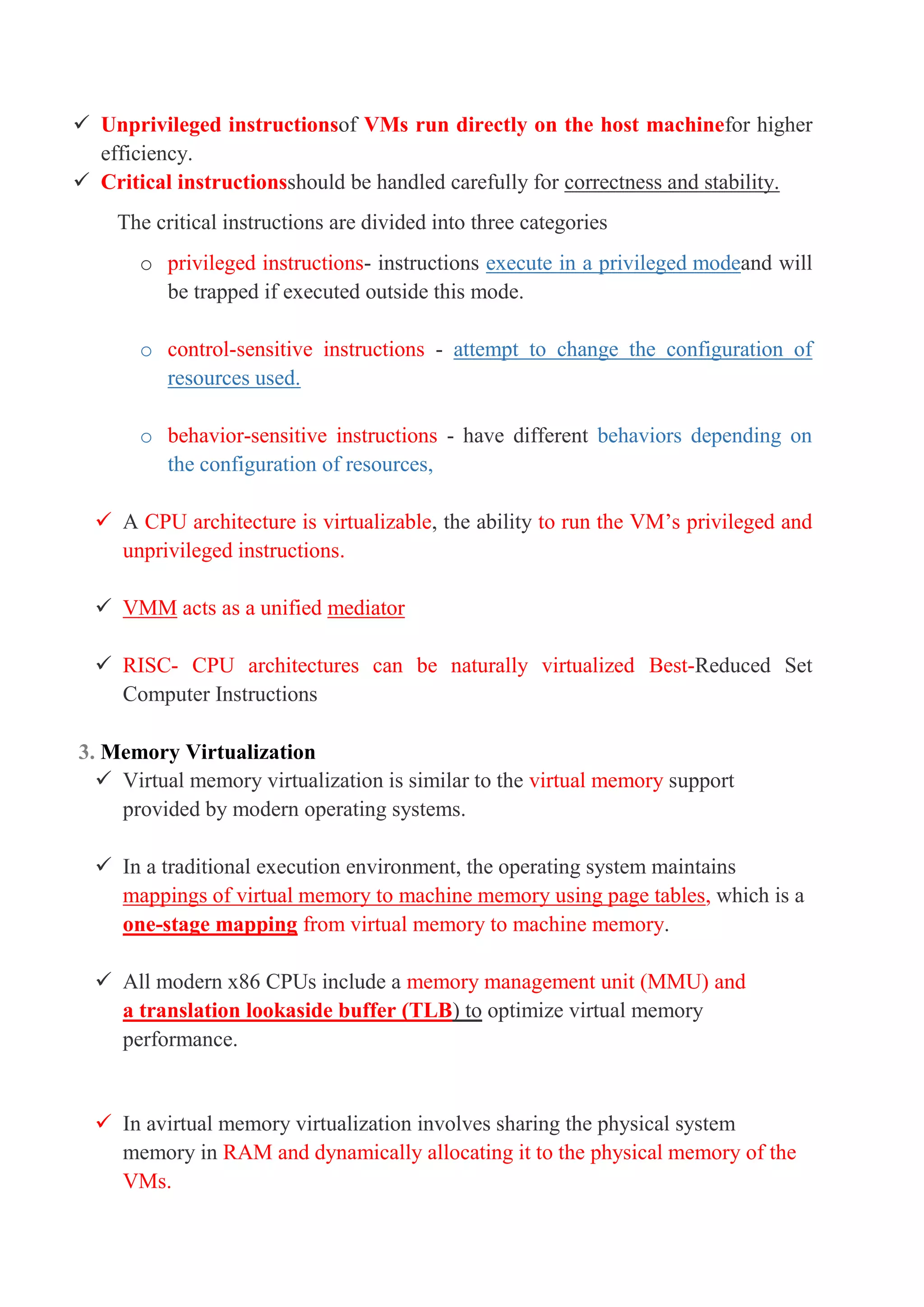  Unprivileged instructionsof VMs run directly on the host machinefor higher
efficiency.
 Critical instructionsshould be handled carefully for correctness and stability.
The critical instructions are divided into three categories
o privileged instructions- instructions execute in a privileged modeand will
be trapped if executed outside this mode.
o control-sensitive instructions - attempt to change the configuration of
resources used.
o behavior-sensitive instructions - have different behaviors depending on
the configuration of resources,
 A CPU architecture is virtualizable, the ability to run the VM’s privileged and
unprivileged instructions.
 VMM acts as a unified mediator
 RISC- CPU architectures can be naturally virtualized Best-Reduced Set
Computer Instructions
3. Memory Virtualization
 Virtual memory virtualization is similar to the virtual memory support
provided by modern operating systems.
 In a traditional execution environment, the operating system maintains
mappings of virtual memory to machine memory using page tables, which is a
one-stage mapping from virtual memory to machine memory.
 All modern x86 CPUs include a memory management unit (MMU) and
a translation lookaside buffer (TLB) to optimize virtual memory
performance.
 In avirtual memory virtualization involves sharing the physical system
memory in RAM and dynamically allocating it to the physical memory of the
VMs.
 