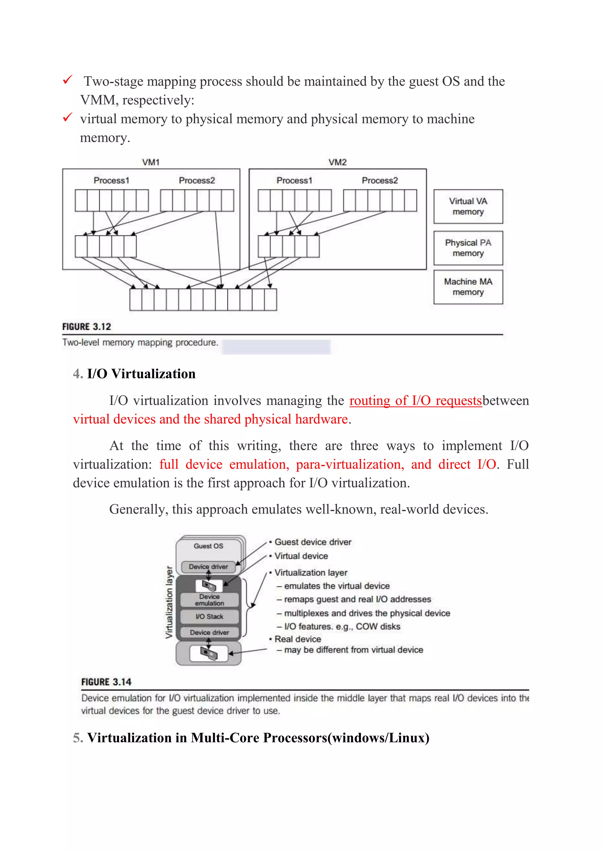  Two-stage mapping process should be maintained by the guest OS and the
VMM, respectively:
 virtual memory to physical memory and physical memory to machine
memory.
4. I/O Virtualization
I/O virtualization involves managing the routing of I/O requestsbetween
virtual devices and the shared physical hardware.
At the time of this writing, there are three ways to implement I/O
virtualization: full device emulation, para-virtualization, and direct I/O. Full
device emulation is the first approach for I/O virtualization.
Generally, this approach emulates well-known, real-world devices.
5. Virtualization in Multi-Core Processors(windows/Linux)
 