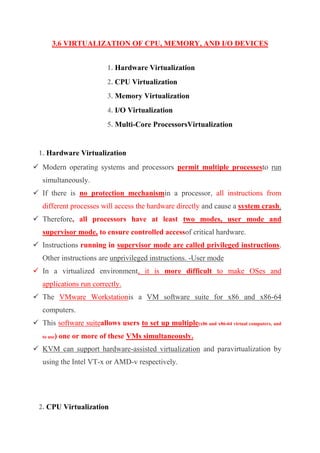 3.6 VIRTUALIZATION OF CPU, MEMORY, AND I/O DEVICES
1. Hardware Virtualization
2. CPU Virtualization
3. Memory Virtualization
4. I/O Virtualization
5. Multi-Core ProcessorsVirtualization
1. Hardware Virtualization
 Modern operating systems and processors permit multiple processesto run
simultaneously.
 If there is no protection mechanismin a processor, all instructions from
different processes will access the hardware directly and cause a system crash.
 Therefore, all processors have at least two modes, user mode and
supervisor mode, to ensure controlled accessof critical hardware.
 Instructions running in supervisor mode are called privileged instructions.
Other instructions are unprivileged instructions. -User mode
 In a virtualized environment, it is more difficult to make OSes and
applications run correctly.
 The VMware Workstationis a VM software suite for x86 and x86-64
computers.
 This software suiteallows users to set up multiple(x86 and x86-64 virtual computers, and
to use) one or more of these VMs simultaneously.
 KVM can support hardware-assisted virtualization and paravirtualization by
using the Intel VT-x or AMD-v respectively.
2. CPU Virtualization
 