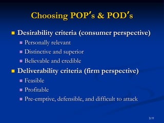 3.11
Choosing POP’s & POD’s
 Desirability criteria (consumer perspective)
 Personally relevant
 Distinctive and superior
 Believable and credible
 Deliverability criteria (firm perspective)
 Feasible
 Profitable
 Pre-emptive, defensible, and difficult to attack
 