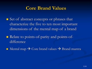 3.14
Core Brand Values
 Set of abstract concepts or phrases that
characterize the five to ten most important
dimensions of the mental map of a brand
 Relate to points-of-parity and points-of-
difference
 Mental map  Core brand values  Brand mantra
 
