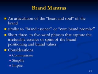 3.15
Brand Mantras
 An articulation of the “heart and soul” of the
brand
 similar to “brand essence” or “core brand promise”
 Short three- to five-word phrases that capture the
irrefutable essence or spirit of the brand
positioning and brand values
 Considerations
 Communicate
 Simplify
 Inspire
 