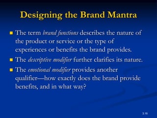 3.16
Designing the Brand Mantra
 The term brand functions describes the nature of
the product or service or the type of
experiences or benefits the brand provides.
 The descriptive modifier further clarifies its nature.
 The emotional modifier provides another
qualifier—how exactly does the brand provide
benefits, and in what way?
 