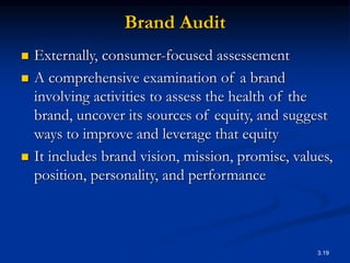 3.19
Brand Audit
 Externally, consumer-focused assessement
 A comprehensive examination of a brand
involving activities to assess the health of the
brand, uncover its sources of equity, and suggest
ways to improve and leverage that equity
 It includes brand vision, mission, promise, values,
position, personality, and performance
 