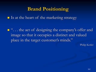 3.2
Brand Positioning
 Is at the heart of the marketing strategy
 “. . . the act of designing the company’s offer and
image so that it occupies a distinct and valued
place in the target customer’s minds.”
Philip Kotler
 