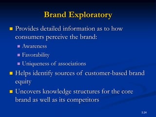 3.24
Brand Exploratory
 Provides detailed information as to how
consumers perceive the brand:
 Awareness
 Favorability
 Uniqueness of associations
 Helps identify sources of customer-based brand
equity
 Uncovers knowledge structures for the core
brand as well as its competitors
 