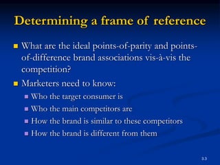 3.3
Determining a frame of reference
 What are the ideal points-of-parity and points-
of-difference brand associations vis-à-vis the
competition?
 Marketers need to know:
 Who the target consumer is
 Who the main competitors are
 How the brand is similar to these competitors
 How the brand is different from them
 