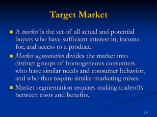3.4
Target Market
 A market is the set of all actual and potential
buyers who have sufficient interest in, income
for, and access to a product.
 Market segmentation divides the market into
distinct groups of homogeneous consumers
who have similar needs and consumer behavior,
and who thus require similar marketing mixes.
 Market segmentation requires making tradeoffs
between costs and benefits.
 