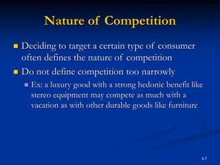 3.7
Nature of Competition
 Deciding to target a certain type of consumer
often defines the nature of competition
 Do not define competition too narrowly
 Ex: a luxury good with a strong hedonic benefit like
stereo equipment may compete as much with a
vacation as with other durable goods like furniture
 