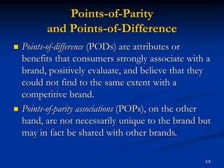 3.8
Points-of-Parity
and Points-of-Difference
 Points-of-difference (PODs) are attributes or
benefits that consumers strongly associate with a
brand, positively evaluate, and believe that they
could not find to the same extent with a
competitive brand.
 Points-of-parity associations (POPs), on the other
hand, are not necessarily unique to the brand but
may in fact be shared with other brands.
 