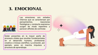3. EMOCIONAL
Las emociones son estados
internos que se caracterizan por
pensamientos, reacciones
fisiológicas y conducta expresiva;
surgen de modo repentino y
parecen difíciles de controlar.
Están presentes en la mayor parte de
procesos vitales que resultan fundamentales
en el desarrollo humano, profesional,
creativo e incluso científico. La emoción, por
ejemplo, pone en marcha impulsos y
procesos de aprendizaje.
 