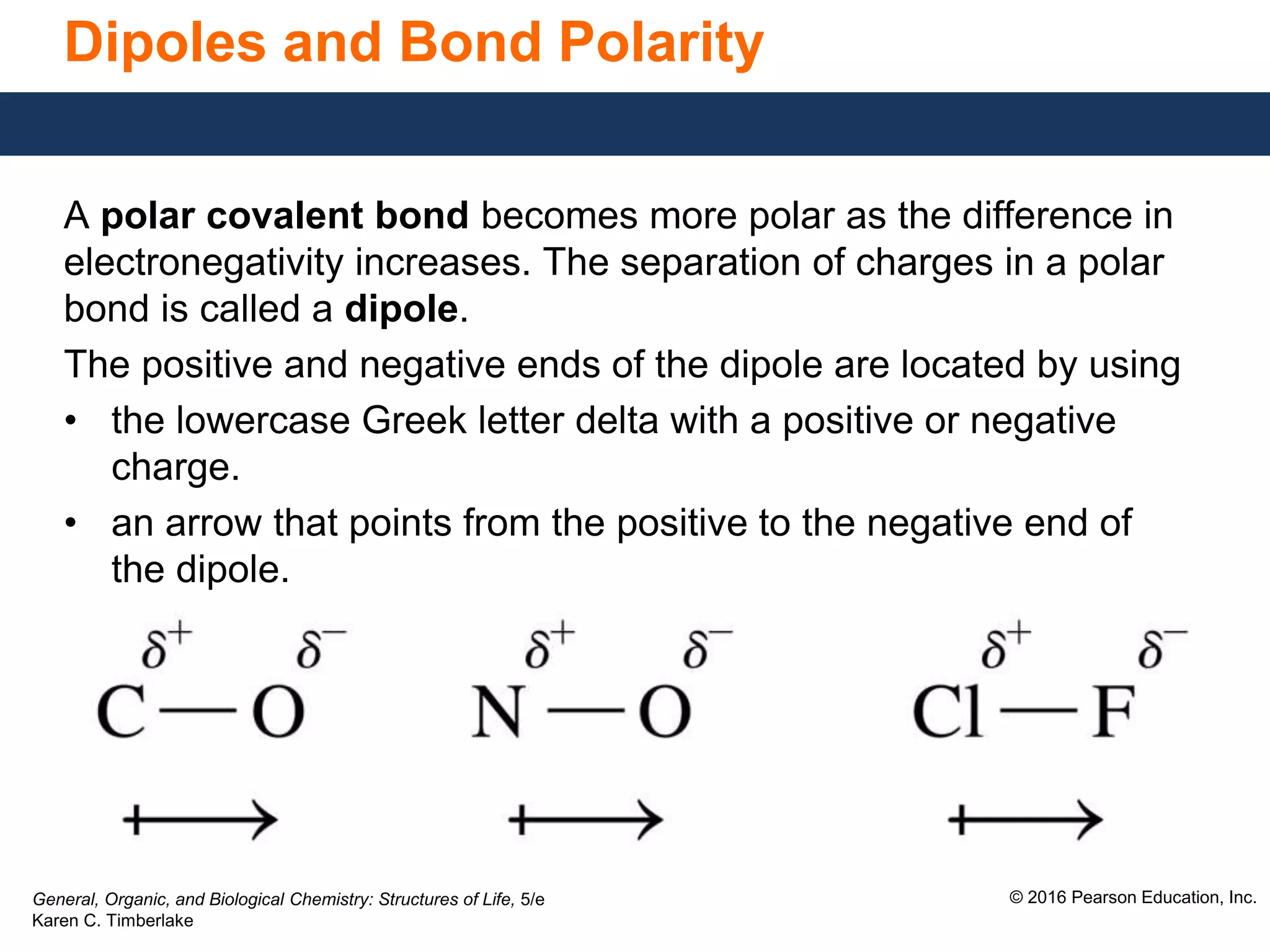 General, Organic, and Biological Chemistry: Structures of Life, 5/e
Karen C. Timberlake
© 2016 Pearson Education, Inc.
Dipoles and Bond Polarity
A polar covalent bond becomes more polar as the difference in
electronegativity increases. The separation of charges in a polar
bond is called a dipole.
The positive and negative ends of the dipole are located by using
• the lowercase Greek letter delta with a positive or negative
charge.
• an arrow that points from the positive to the negative end of
the dipole.
 