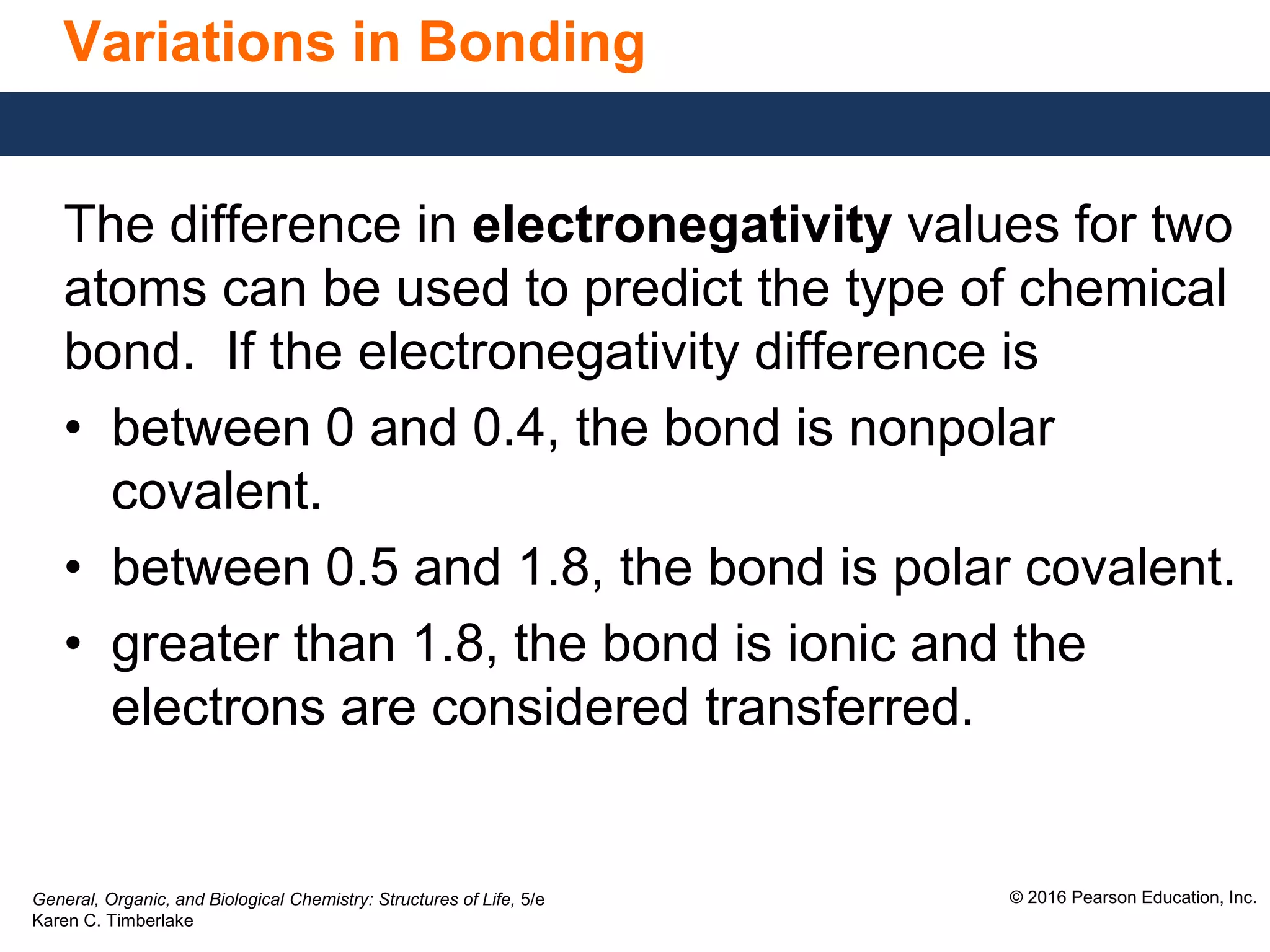 General, Organic, and Biological Chemistry: Structures of Life, 5/e
Karen C. Timberlake
© 2016 Pearson Education, Inc.
Variations in Bonding
The difference in electronegativity values for two
atoms can be used to predict the type of chemical
bond. If the electronegativity difference is
• between 0 and 0.4, the bond is nonpolar
covalent.
• between 0.5 and 1.8, the bond is polar covalent.
• greater than 1.8, the bond is ionic and the
electrons are considered transferred.
 