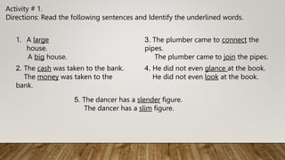 Activity # 1.
Directions: Read the following sentences and Identify the underlined words.
1. A large
house.
A big house.
2. The cash was taken to the bank.
The money was taken to the
bank.
3. The plumber came to connect the
pipes.
The plumber came to join the pipes.
4. He did not even glance at the book.
He did not even look at the book.
5. The dancer has a slender figure.
The dancer has a slim figure.
 