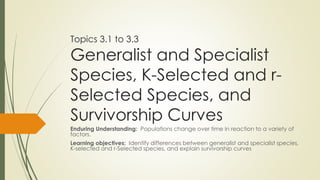 Topics 3.1 to 3.3
Generalist and Specialist
Species, K-Selected and r-
Selected Species, and
Survivorship Curves
Enduring Understanding: Populations change over time in reaction to a variety of
factors.
Learning objectives: Identify differences between generalist and specialist species,
K-selected and r-Selected species, and explain survivorship curves
 