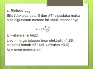 c. Metode Liso
Bila tidak ada data E dan Tf dipustaka maka
bisa digunakan metode ini untuk mencarinya.
E = ekivalensi NaCl
Liso = harga tetapan (non elektrolit =1,86 ;
elektrolit lemah =2 ; uni- univalen =3,4)
M = berat molekul zat.
 
