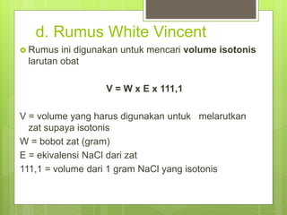d. Rumus White Vincent
 Rumus ini digunakan untuk mencari volume isotonis
larutan obat
V = W x E x 111,1
V = volume yang harus digunakan untuk melarutkan
zat supaya isotonis
W = bobot zat (gram)
E = ekivalensi NaCl dari zat
111,1 = volume dari 1 gram NaCl yang isotonis
 