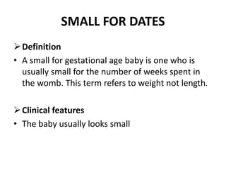 SMALL FOR DATES
Definition
• A small for gestational age baby is one who is
usually small for the number of weeks spent in
the womb. This term refers to weight not length.
Clinical features
• The baby usually looks small
 