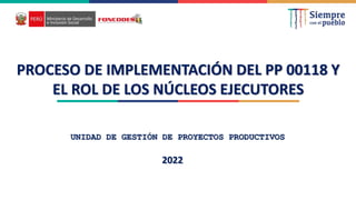 PROCESO DE IMPLEMENTACIÓN DEL PP 00118 Y
EL ROL DE LOS NÚCLEOS EJECUTORES
UNIDAD DE GESTIÓN DE PROYECTOS PRODUCTIVOS
2022
 