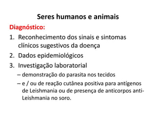 Seres humanos e animais
Diagnóstico:
1. Reconhecimento dos sinais e sintomas
clínicos sugestivos da doença
2. Dados epidemiológicos
3. Investigação laboratorial
– demonstração do parasita nos tecidos
– e / ou de reação cutânea positiva para antígenos
de Leishmania ou de presença de anticorpos anti-
Leishmania no soro.
 
