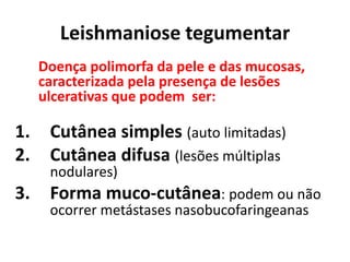 Leishmaniose tegumentar
Doença polimorfa da pele e das mucosas,
caracterizada pela presença de lesões
ulcerativas que podem ser:
1. Cutânea simples (auto limitadas)
2. Cutânea difusa (lesões múltiplas
nodulares)
3. Forma muco-cutânea: podem ou não
ocorrer metástases nasobucofaringeanas
 
