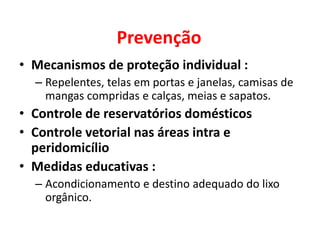 Prevenção
• Mecanismos de proteção individual :
– Repelentes, telas em portas e janelas, camisas de
mangas compridas e calças, meias e sapatos.
• Controle de reservatórios domésticos
• Controle vetorial nas áreas intra e
peridomicílio
• Medidas educativas :
– Acondicionamento e destino adequado do lixo
orgânico.
 