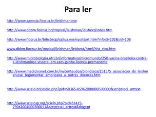 Para ler
http://www.agencia.fiocruz.br/leishmaniose
http://www.dbbm.fiocruz.br/tropical/leishman/leishext/index.htm
http://www.fiocruz.br/bibcb/cgi/cgilua.exe/sys/start.htm?infoid=102&sid=106
www.dbbm.fiocruz.br/tropical/leishman/leishext/html/hist_rico.htm
http://www.microbiologia.ufrj.br/informativo/micromundo/250-vacina-brasileira-contra-
a-leishmaniose-visceral-em-caes-ganha-licenca-permanente
http://www.medicinanet.com.br/m/conteudos/biblioteca/2515/5_associacao_da_leishm
aniose_tegumentar_americana_a_outras_doencas.htm
http://www.scielo.br/scielo.php?pid=S0365-05962008000500009&script=sci_arttext
http://www.scielosp.org/scielo.php?pid=S1415-
790X2004000300011&script=sci_arttext&tlng=pt
 