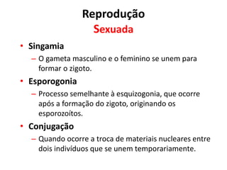 Reprodução
Sexuada
• Singamia
– O gameta masculino e o feminino se unem para
formar o zigoto.
• Esporogonia
– Processo semelhante à esquizogonia, que ocorre
após a formação do zigoto, originando os
esporozoítos.
• Conjugação
– Quando ocorre a troca de materiais nucleares entre
dois indivíduos que se unem temporariamente.
 