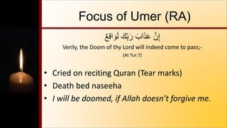 Focus of Umer (RA)
ٌ‫ع‬ِ‫ق‬‫ا‬ َ‫و‬َ‫ل‬ َ‫ِّك‬ِ‫ب‬ َ‫ر‬ َ‫اب‬َ‫ذ‬َ‫ع‬ َّ‫ن‬ِ‫إ‬
Verily, the Doom of thy Lord will indeed come to pass;-
(At Tur:7)
• Cried on reciting Quran (Tear marks)
• Death bed naseeha
• I will be doomed, if Allah doesn’t forgive me.
 