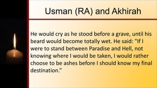 Usman (RA) and Akhirah
He would cry as he stood before a grave, until his
beard would become totally wet. He said: "If I
were to stand between Paradise and Hell, not
knowing where I would be taken, I would rather
choose to be ashes before I should know my final
destination.”
 