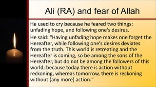Ali (RA) and fear of Allah
He used to cry because he feared two things:
unfading hope, and following one's desires.
He said: "Having unfading hope makes one forget the
Hereafter, while following one's desires deviates
from the truth. This world is retreating and the
Hereafter is coming, so be among the sons of the
Hereafter, but do not be among the followers of this
world; because today there is action without
reckoning, whereas tomorrow, there is reckoning
without (any more) action."
 