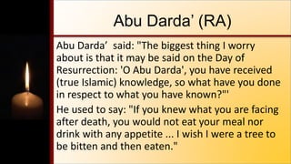 Abu Darda’ (RA)
Abu Darda’ said: "The biggest thing I worry
about is that it may be said on the Day of
Resurrection: 'O Abu Darda', you have received
(true Islamic) knowledge, so what have you done
in respect to what you have known?"'
He used to say: "If you knew what you are facing
after death, you would not eat your meal nor
drink with any appetite ... I wish I were a tree to
be bitten and then eaten."
 